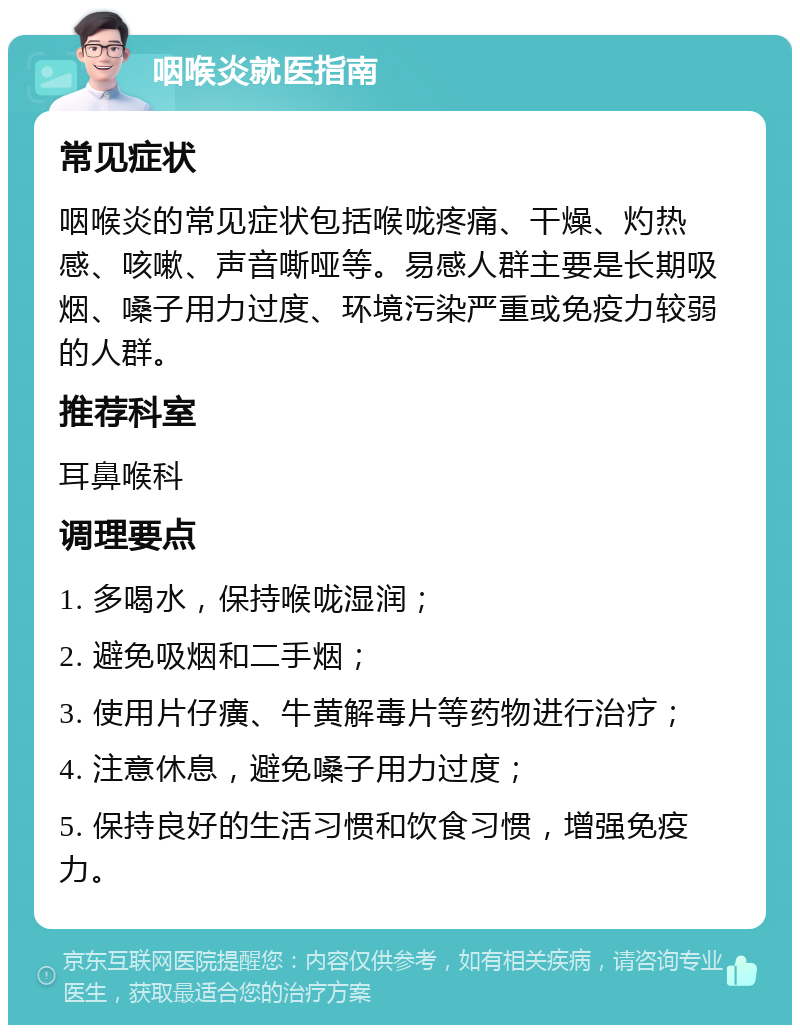 咽喉炎就医指南 常见症状 咽喉炎的常见症状包括喉咙疼痛、干燥、灼热感、咳嗽、声音嘶哑等。易感人群主要是长期吸烟、嗓子用力过度、环境污染严重或免疫力较弱的人群。 推荐科室 耳鼻喉科 调理要点 1. 多喝水，保持喉咙湿润； 2. 避免吸烟和二手烟； 3. 使用片仔癀、牛黄解毒片等药物进行治疗； 4. 注意休息，避免嗓子用力过度； 5. 保持良好的生活习惯和饮食习惯，增强免疫力。