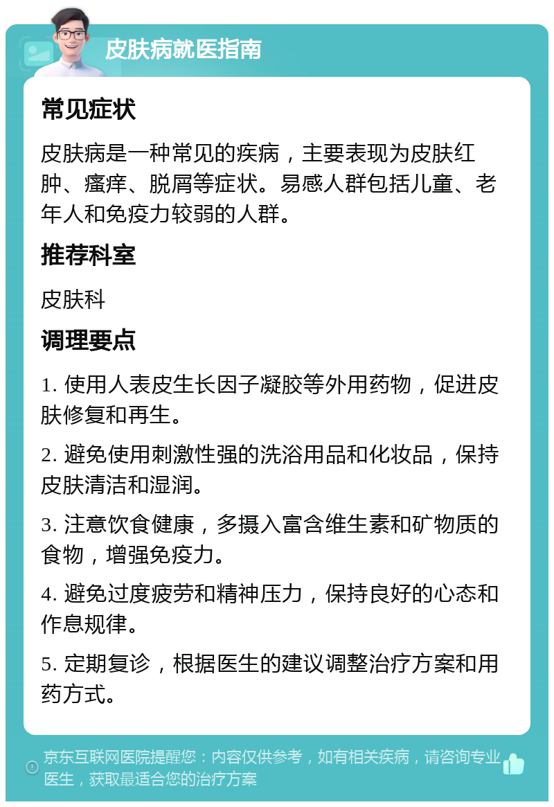 皮肤病就医指南 常见症状 皮肤病是一种常见的疾病，主要表现为皮肤红肿、瘙痒、脱屑等症状。易感人群包括儿童、老年人和免疫力较弱的人群。 推荐科室 皮肤科 调理要点 1. 使用人表皮生长因子凝胶等外用药物，促进皮肤修复和再生。 2. 避免使用刺激性强的洗浴用品和化妆品，保持皮肤清洁和湿润。 3. 注意饮食健康，多摄入富含维生素和矿物质的食物，增强免疫力。 4. 避免过度疲劳和精神压力，保持良好的心态和作息规律。 5. 定期复诊，根据医生的建议调整治疗方案和用药方式。