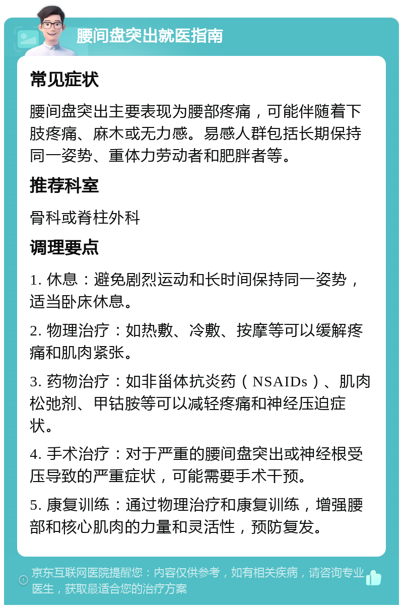 腰间盘突出就医指南 常见症状 腰间盘突出主要表现为腰部疼痛，可能伴随着下肢疼痛、麻木或无力感。易感人群包括长期保持同一姿势、重体力劳动者和肥胖者等。 推荐科室 骨科或脊柱外科 调理要点 1. 休息：避免剧烈运动和长时间保持同一姿势，适当卧床休息。 2. 物理治疗：如热敷、冷敷、按摩等可以缓解疼痛和肌肉紧张。 3. 药物治疗：如非甾体抗炎药（NSAIDs）、肌肉松弛剂、甲钴胺等可以减轻疼痛和神经压迫症状。 4. 手术治疗：对于严重的腰间盘突出或神经根受压导致的严重症状，可能需要手术干预。 5. 康复训练：通过物理治疗和康复训练，增强腰部和核心肌肉的力量和灵活性，预防复发。