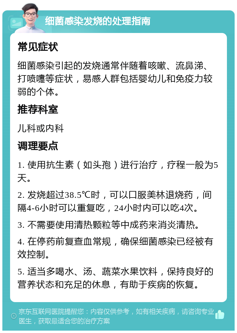 细菌感染发烧的处理指南 常见症状 细菌感染引起的发烧通常伴随着咳嗽、流鼻涕、打喷嚏等症状，易感人群包括婴幼儿和免疫力较弱的个体。 推荐科室 儿科或内科 调理要点 1. 使用抗生素（如头孢）进行治疗，疗程一般为5天。 2. 发烧超过38.5℃时，可以口服美林退烧药，间隔4-6小时可以重复吃，24小时内可以吃4次。 3. 不需要使用清热颗粒等中成药来消炎清热。 4. 在停药前复查血常规，确保细菌感染已经被有效控制。 5. 适当多喝水、汤、蔬菜水果饮料，保持良好的营养状态和充足的休息，有助于疾病的恢复。