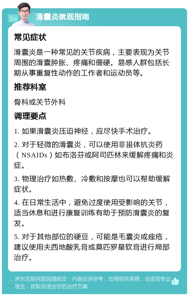 滑囊炎就医指南 常见症状 滑囊炎是一种常见的关节疾病，主要表现为关节周围的滑囊肿胀、疼痛和僵硬。易感人群包括长期从事重复性动作的工作者和运动员等。 推荐科室 骨科或关节外科 调理要点 1. 如果滑囊炎压迫神经，应尽快手术治疗。 2. 对于轻微的滑囊炎，可以使用非甾体抗炎药（NSAIDs）如布洛芬或阿司匹林来缓解疼痛和炎症。 3. 物理治疗如热敷、冷敷和按摩也可以帮助缓解症状。 4. 在日常生活中，避免过度使用受影响的关节，适当休息和进行康复训练有助于预防滑囊炎的复发。 5. 对于其他部位的硬豆，可能是毛囊炎或痤疮，建议使用夫西地酸乳膏或莫匹罗星软膏进行局部治疗。