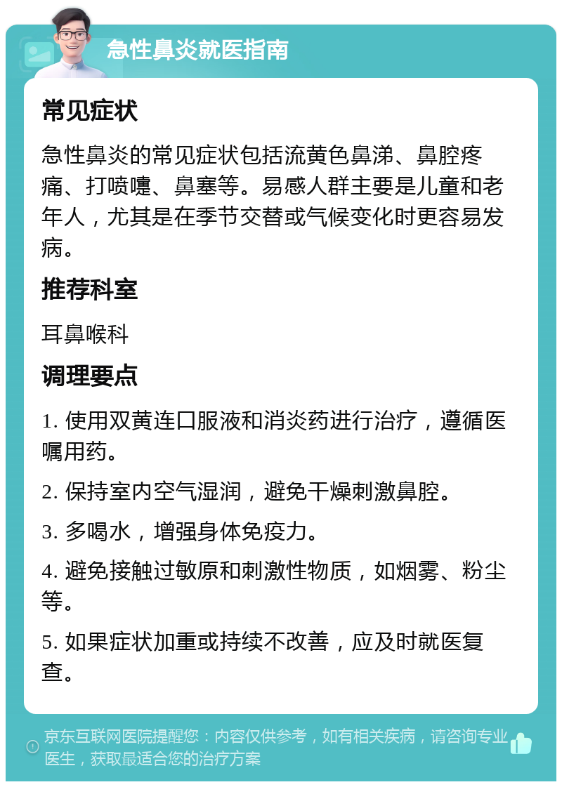 急性鼻炎就医指南 常见症状 急性鼻炎的常见症状包括流黄色鼻涕、鼻腔疼痛、打喷嚏、鼻塞等。易感人群主要是儿童和老年人，尤其是在季节交替或气候变化时更容易发病。 推荐科室 耳鼻喉科 调理要点 1. 使用双黄连口服液和消炎药进行治疗，遵循医嘱用药。 2. 保持室内空气湿润，避免干燥刺激鼻腔。 3. 多喝水，增强身体免疫力。 4. 避免接触过敏原和刺激性物质，如烟雾、粉尘等。 5. 如果症状加重或持续不改善，应及时就医复查。