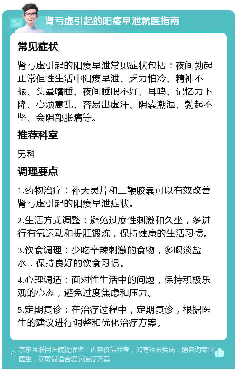 肾亏虚引起的阳痿早泄就医指南 常见症状 肾亏虚引起的阳痿早泄常见症状包括：夜间勃起正常但性生活中阳痿早泄、乏力怕冷、精神不振、头晕嗜睡、夜间睡眠不好、耳鸣、记忆力下降、心烦意乱、容易出虚汗、阴囊潮湿、勃起不坚、会阴部胀痛等。 推荐科室 男科 调理要点 1.药物治疗：补天灵片和三鞭胶囊可以有效改善肾亏虚引起的阳痿早泄症状。 2.生活方式调整：避免过度性刺激和久坐，多进行有氧运动和提肛锻炼，保持健康的生活习惯。 3.饮食调理：少吃辛辣刺激的食物，多喝淡盐水，保持良好的饮食习惯。 4.心理调适：面对性生活中的问题，保持积极乐观的心态，避免过度焦虑和压力。 5.定期复诊：在治疗过程中，定期复诊，根据医生的建议进行调整和优化治疗方案。