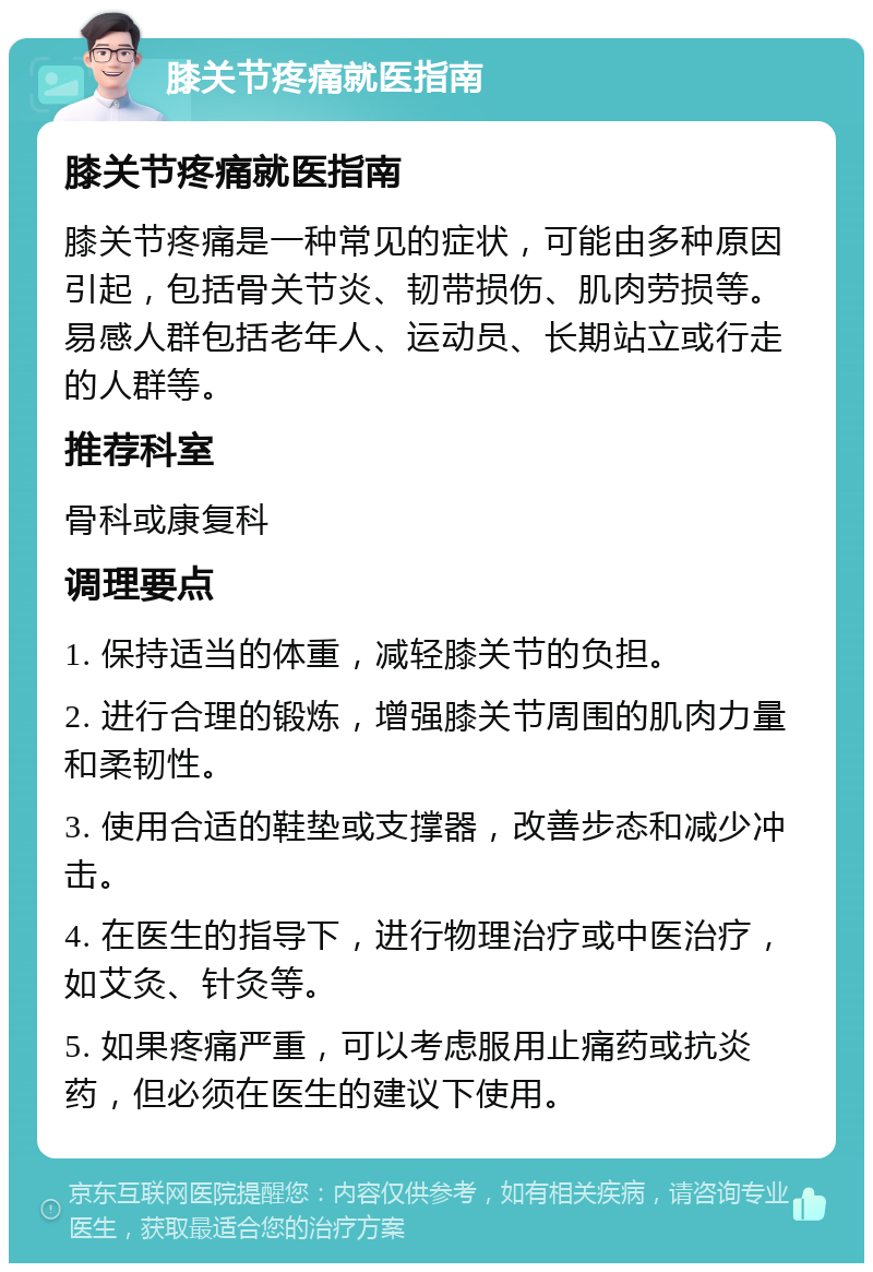 膝关节疼痛就医指南 膝关节疼痛就医指南 膝关节疼痛是一种常见的症状，可能由多种原因引起，包括骨关节炎、韧带损伤、肌肉劳损等。易感人群包括老年人、运动员、长期站立或行走的人群等。 推荐科室 骨科或康复科 调理要点 1. 保持适当的体重，减轻膝关节的负担。 2. 进行合理的锻炼，增强膝关节周围的肌肉力量和柔韧性。 3. 使用合适的鞋垫或支撑器，改善步态和减少冲击。 4. 在医生的指导下，进行物理治疗或中医治疗，如艾灸、针灸等。 5. 如果疼痛严重，可以考虑服用止痛药或抗炎药，但必须在医生的建议下使用。