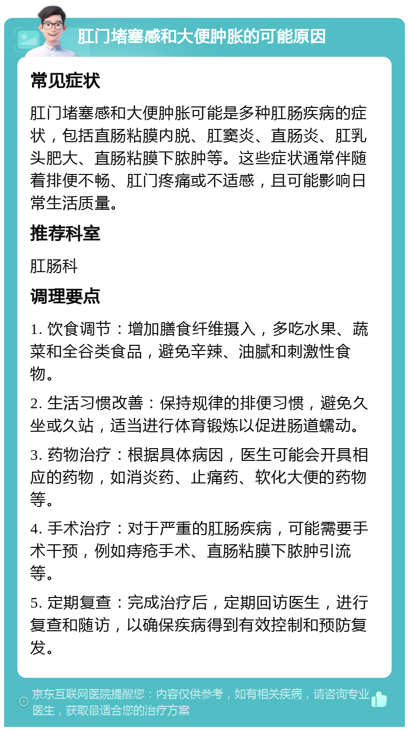 肛门堵塞感和大便肿胀的可能原因 常见症状 肛门堵塞感和大便肿胀可能是多种肛肠疾病的症状，包括直肠粘膜内脱、肛窦炎、直肠炎、肛乳头肥大、直肠粘膜下脓肿等。这些症状通常伴随着排便不畅、肛门疼痛或不适感，且可能影响日常生活质量。 推荐科室 肛肠科 调理要点 1. 饮食调节：增加膳食纤维摄入，多吃水果、蔬菜和全谷类食品，避免辛辣、油腻和刺激性食物。 2. 生活习惯改善：保持规律的排便习惯，避免久坐或久站，适当进行体育锻炼以促进肠道蠕动。 3. 药物治疗：根据具体病因，医生可能会开具相应的药物，如消炎药、止痛药、软化大便的药物等。 4. 手术治疗：对于严重的肛肠疾病，可能需要手术干预，例如痔疮手术、直肠粘膜下脓肿引流等。 5. 定期复查：完成治疗后，定期回访医生，进行复查和随访，以确保疾病得到有效控制和预防复发。