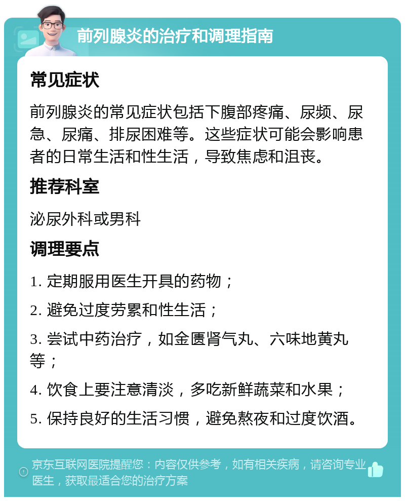 前列腺炎的治疗和调理指南 常见症状 前列腺炎的常见症状包括下腹部疼痛、尿频、尿急、尿痛、排尿困难等。这些症状可能会影响患者的日常生活和性生活，导致焦虑和沮丧。 推荐科室 泌尿外科或男科 调理要点 1. 定期服用医生开具的药物； 2. 避免过度劳累和性生活； 3. 尝试中药治疗，如金匮肾气丸、六味地黄丸等； 4. 饮食上要注意清淡，多吃新鲜蔬菜和水果； 5. 保持良好的生活习惯，避免熬夜和过度饮酒。