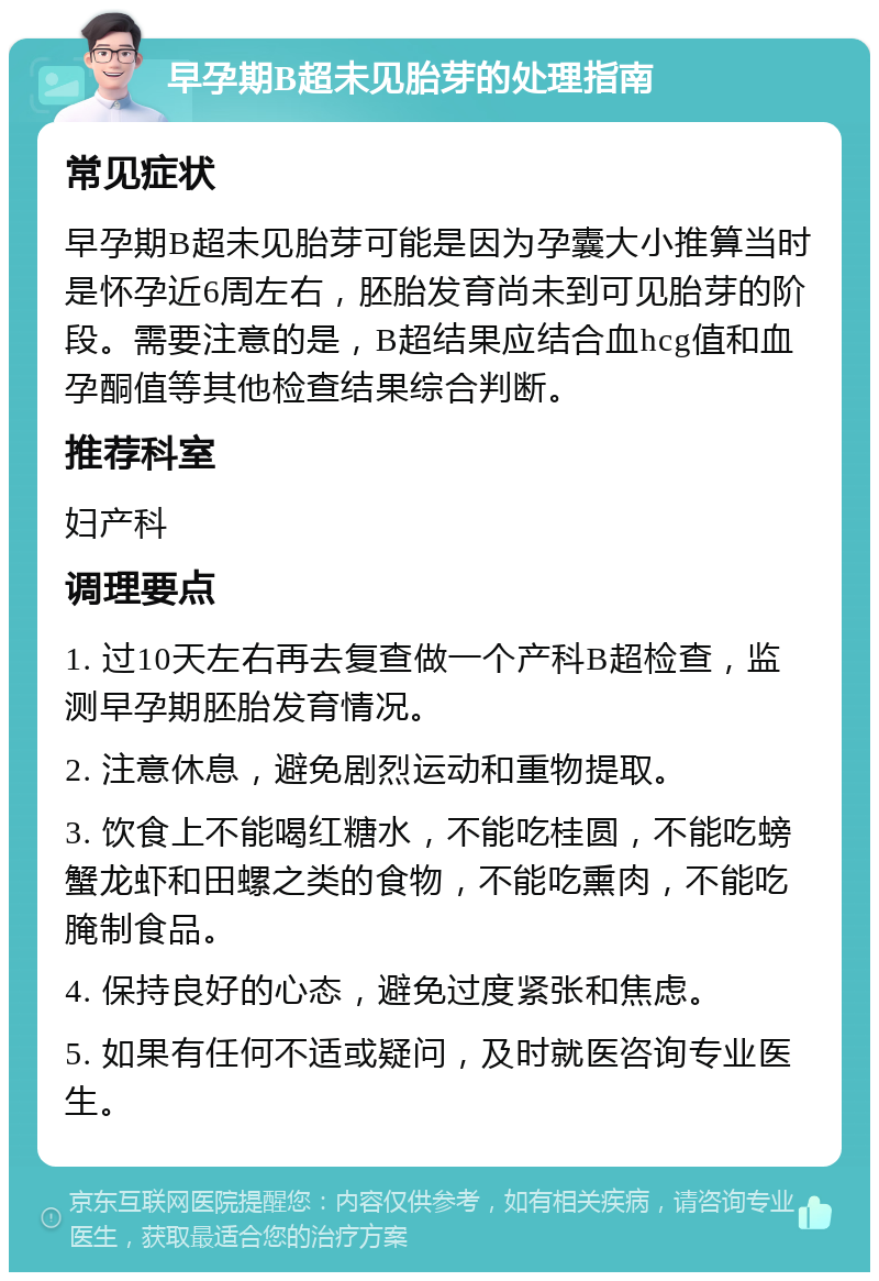 早孕期B超未见胎芽的处理指南 常见症状 早孕期B超未见胎芽可能是因为孕囊大小推算当时是怀孕近6周左右，胚胎发育尚未到可见胎芽的阶段。需要注意的是，B超结果应结合血hcg值和血孕酮值等其他检查结果综合判断。 推荐科室 妇产科 调理要点 1. 过10天左右再去复查做一个产科B超检查，监测早孕期胚胎发育情况。 2. 注意休息，避免剧烈运动和重物提取。 3. 饮食上不能喝红糖水，不能吃桂圆，不能吃螃蟹龙虾和田螺之类的食物，不能吃熏肉，不能吃腌制食品。 4. 保持良好的心态，避免过度紧张和焦虑。 5. 如果有任何不适或疑问，及时就医咨询专业医生。