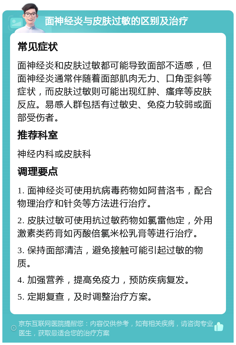 面神经炎与皮肤过敏的区别及治疗 常见症状 面神经炎和皮肤过敏都可能导致面部不适感，但面神经炎通常伴随着面部肌肉无力、口角歪斜等症状，而皮肤过敏则可能出现红肿、瘙痒等皮肤反应。易感人群包括有过敏史、免疫力较弱或面部受伤者。 推荐科室 神经内科或皮肤科 调理要点 1. 面神经炎可使用抗病毒药物如阿昔洛韦，配合物理治疗和针灸等方法进行治疗。 2. 皮肤过敏可使用抗过敏药物如氯雷他定，外用激素类药膏如丙酸倍氯米松乳膏等进行治疗。 3. 保持面部清洁，避免接触可能引起过敏的物质。 4. 加强营养，提高免疫力，预防疾病复发。 5. 定期复查，及时调整治疗方案。