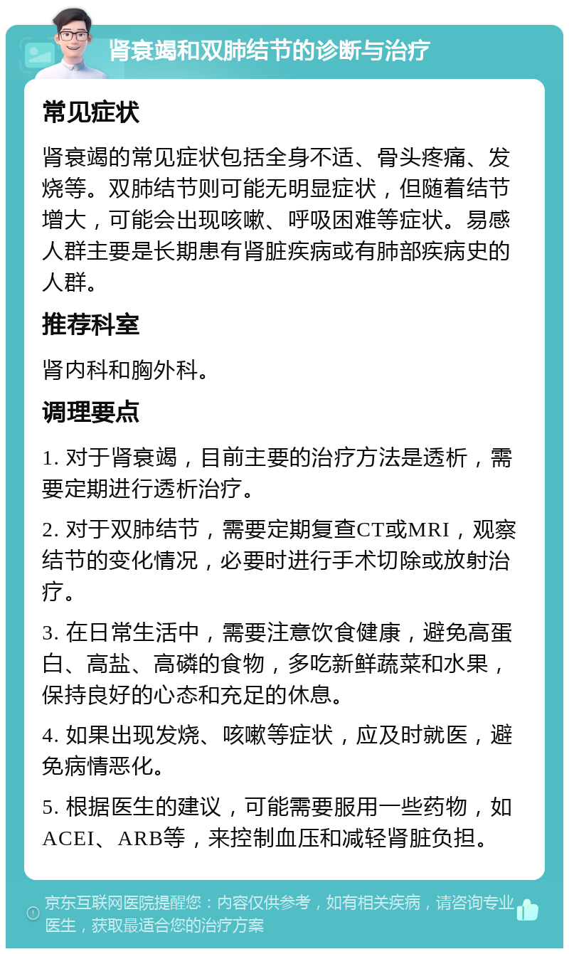 肾衰竭和双肺结节的诊断与治疗 常见症状 肾衰竭的常见症状包括全身不适、骨头疼痛、发烧等。双肺结节则可能无明显症状，但随着结节增大，可能会出现咳嗽、呼吸困难等症状。易感人群主要是长期患有肾脏疾病或有肺部疾病史的人群。 推荐科室 肾内科和胸外科。 调理要点 1. 对于肾衰竭，目前主要的治疗方法是透析，需要定期进行透析治疗。 2. 对于双肺结节，需要定期复查CT或MRI，观察结节的变化情况，必要时进行手术切除或放射治疗。 3. 在日常生活中，需要注意饮食健康，避免高蛋白、高盐、高磷的食物，多吃新鲜蔬菜和水果，保持良好的心态和充足的休息。 4. 如果出现发烧、咳嗽等症状，应及时就医，避免病情恶化。 5. 根据医生的建议，可能需要服用一些药物，如ACEI、ARB等，来控制血压和减轻肾脏负担。