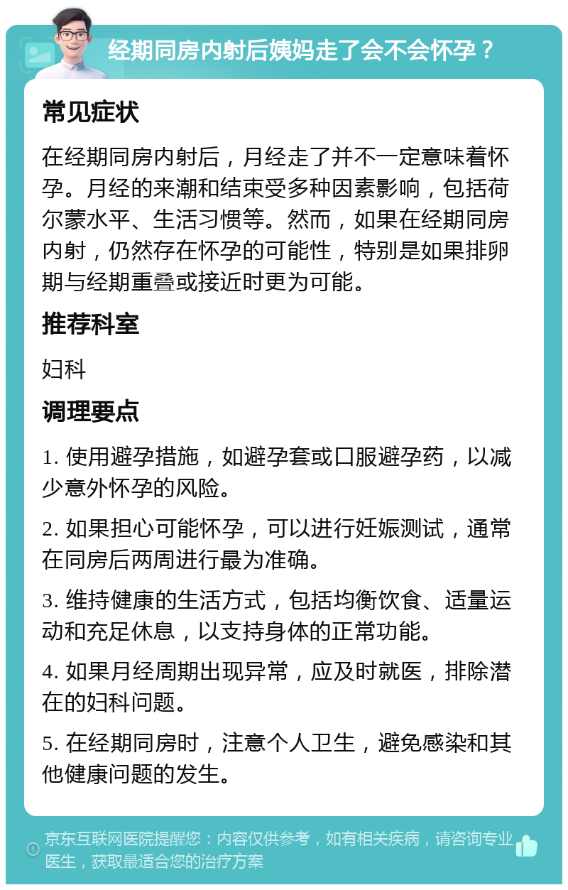 经期同房内射后姨妈走了会不会怀孕？ 常见症状 在经期同房内射后，月经走了并不一定意味着怀孕。月经的来潮和结束受多种因素影响，包括荷尔蒙水平、生活习惯等。然而，如果在经期同房内射，仍然存在怀孕的可能性，特别是如果排卵期与经期重叠或接近时更为可能。 推荐科室 妇科 调理要点 1. 使用避孕措施，如避孕套或口服避孕药，以减少意外怀孕的风险。 2. 如果担心可能怀孕，可以进行妊娠测试，通常在同房后两周进行最为准确。 3. 维持健康的生活方式，包括均衡饮食、适量运动和充足休息，以支持身体的正常功能。 4. 如果月经周期出现异常，应及时就医，排除潜在的妇科问题。 5. 在经期同房时，注意个人卫生，避免感染和其他健康问题的发生。