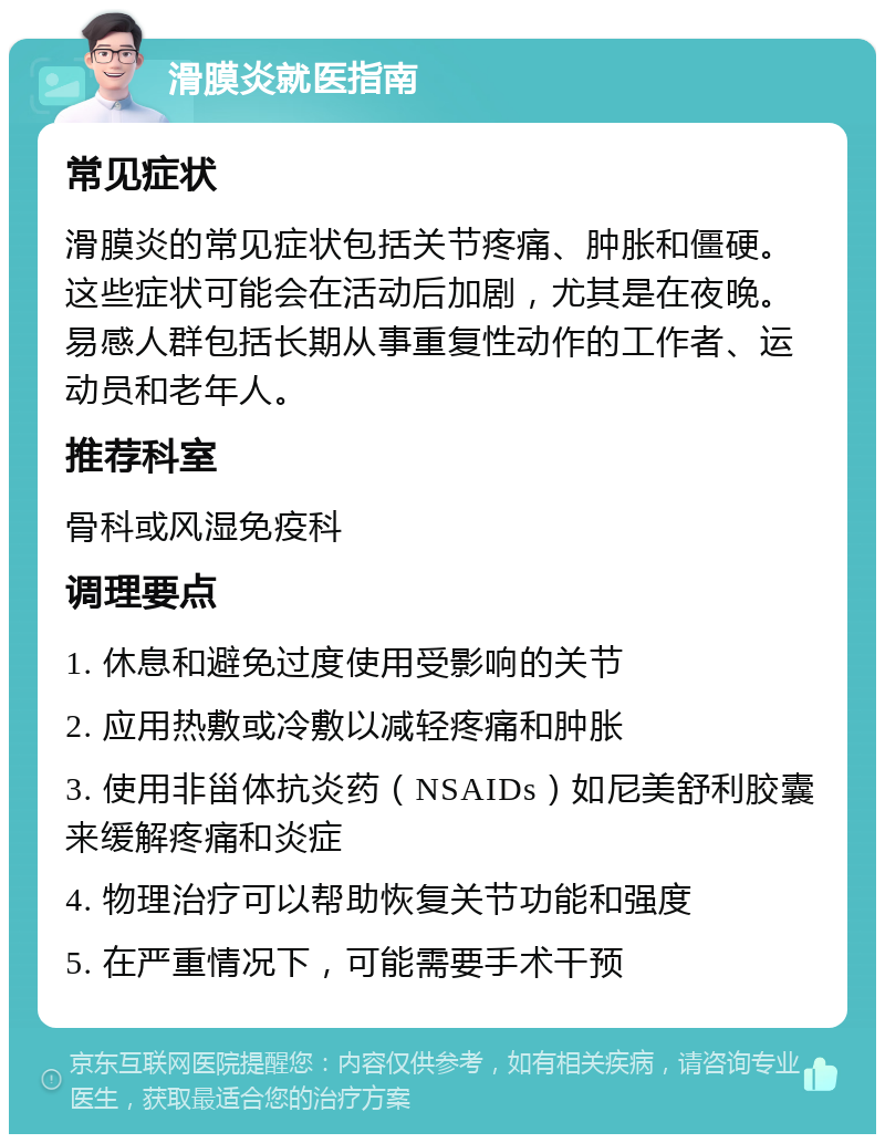 滑膜炎就医指南 常见症状 滑膜炎的常见症状包括关节疼痛、肿胀和僵硬。这些症状可能会在活动后加剧，尤其是在夜晚。易感人群包括长期从事重复性动作的工作者、运动员和老年人。 推荐科室 骨科或风湿免疫科 调理要点 1. 休息和避免过度使用受影响的关节 2. 应用热敷或冷敷以减轻疼痛和肿胀 3. 使用非甾体抗炎药（NSAIDs）如尼美舒利胶囊来缓解疼痛和炎症 4. 物理治疗可以帮助恢复关节功能和强度 5. 在严重情况下，可能需要手术干预