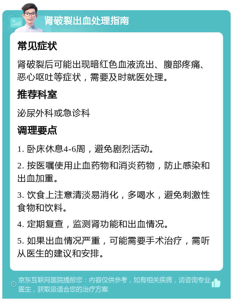 肾破裂出血处理指南 常见症状 肾破裂后可能出现暗红色血液流出、腹部疼痛、恶心呕吐等症状，需要及时就医处理。 推荐科室 泌尿外科或急诊科 调理要点 1. 卧床休息4-6周，避免剧烈活动。 2. 按医嘱使用止血药物和消炎药物，防止感染和出血加重。 3. 饮食上注意清淡易消化，多喝水，避免刺激性食物和饮料。 4. 定期复查，监测肾功能和出血情况。 5. 如果出血情况严重，可能需要手术治疗，需听从医生的建议和安排。