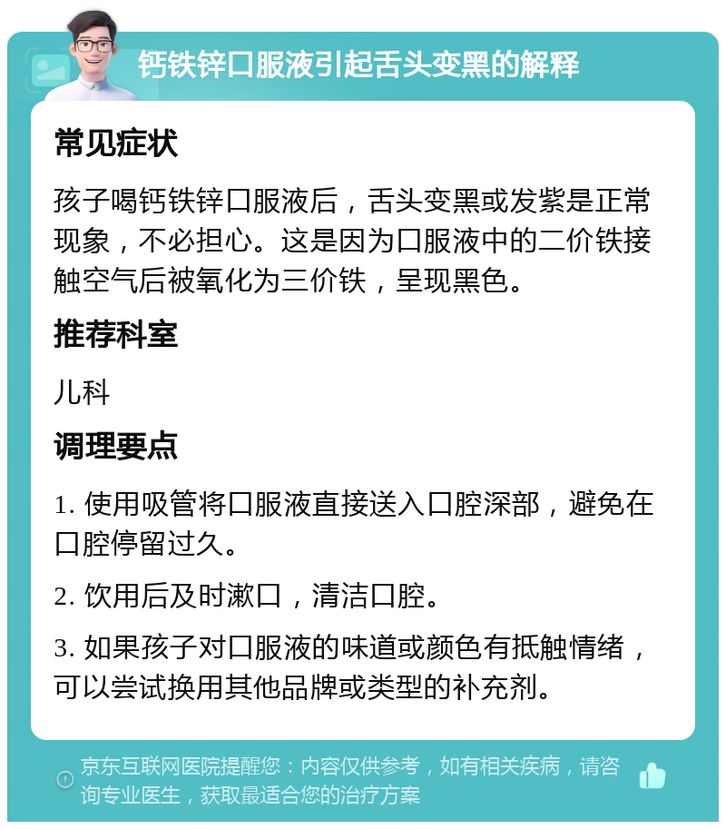 钙铁锌口服液引起舌头变黑的解释 常见症状 孩子喝钙铁锌口服液后，舌头变黑或发紫是正常现象，不必担心。这是因为口服液中的二价铁接触空气后被氧化为三价铁，呈现黑色。 推荐科室 儿科 调理要点 1. 使用吸管将口服液直接送入口腔深部，避免在口腔停留过久。 2. 饮用后及时漱口，清洁口腔。 3. 如果孩子对口服液的味道或颜色有抵触情绪，可以尝试换用其他品牌或类型的补充剂。