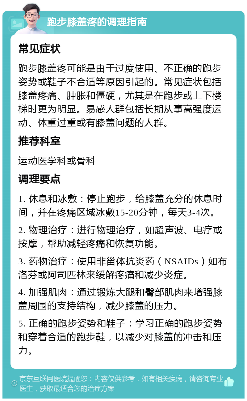 跑步膝盖疼的调理指南 常见症状 跑步膝盖疼可能是由于过度使用、不正确的跑步姿势或鞋子不合适等原因引起的。常见症状包括膝盖疼痛、肿胀和僵硬，尤其是在跑步或上下楼梯时更为明显。易感人群包括长期从事高强度运动、体重过重或有膝盖问题的人群。 推荐科室 运动医学科或骨科 调理要点 1. 休息和冰敷：停止跑步，给膝盖充分的休息时间，并在疼痛区域冰敷15-20分钟，每天3-4次。 2. 物理治疗：进行物理治疗，如超声波、电疗或按摩，帮助减轻疼痛和恢复功能。 3. 药物治疗：使用非甾体抗炎药（NSAIDs）如布洛芬或阿司匹林来缓解疼痛和减少炎症。 4. 加强肌肉：通过锻炼大腿和臀部肌肉来增强膝盖周围的支持结构，减少膝盖的压力。 5. 正确的跑步姿势和鞋子：学习正确的跑步姿势和穿着合适的跑步鞋，以减少对膝盖的冲击和压力。