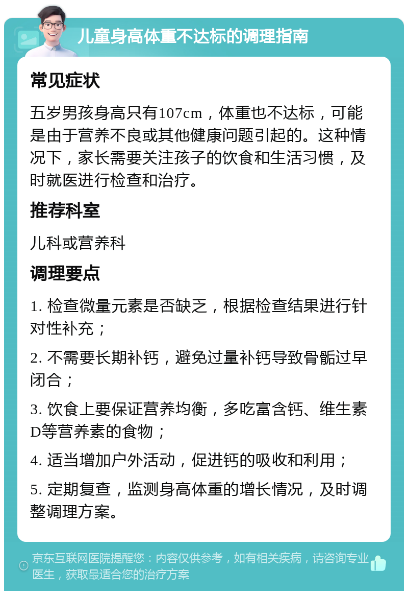 儿童身高体重不达标的调理指南 常见症状 五岁男孩身高只有107cm，体重也不达标，可能是由于营养不良或其他健康问题引起的。这种情况下，家长需要关注孩子的饮食和生活习惯，及时就医进行检查和治疗。 推荐科室 儿科或营养科 调理要点 1. 检查微量元素是否缺乏，根据检查结果进行针对性补充； 2. 不需要长期补钙，避免过量补钙导致骨骺过早闭合； 3. 饮食上要保证营养均衡，多吃富含钙、维生素D等营养素的食物； 4. 适当增加户外活动，促进钙的吸收和利用； 5. 定期复查，监测身高体重的增长情况，及时调整调理方案。