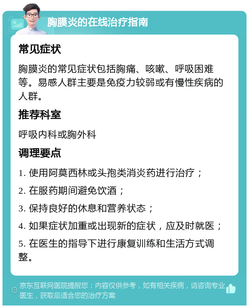 胸膜炎的在线治疗指南 常见症状 胸膜炎的常见症状包括胸痛、咳嗽、呼吸困难等。易感人群主要是免疫力较弱或有慢性疾病的人群。 推荐科室 呼吸内科或胸外科 调理要点 1. 使用阿莫西林或头孢类消炎药进行治疗； 2. 在服药期间避免饮酒； 3. 保持良好的休息和营养状态； 4. 如果症状加重或出现新的症状，应及时就医； 5. 在医生的指导下进行康复训练和生活方式调整。