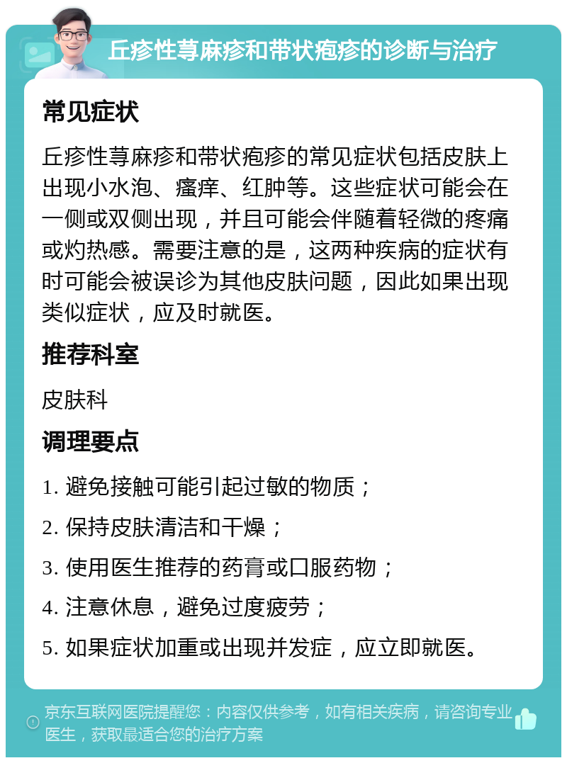 丘疹性荨麻疹和带状疱疹的诊断与治疗 常见症状 丘疹性荨麻疹和带状疱疹的常见症状包括皮肤上出现小水泡、瘙痒、红肿等。这些症状可能会在一侧或双侧出现，并且可能会伴随着轻微的疼痛或灼热感。需要注意的是，这两种疾病的症状有时可能会被误诊为其他皮肤问题，因此如果出现类似症状，应及时就医。 推荐科室 皮肤科 调理要点 1. 避免接触可能引起过敏的物质； 2. 保持皮肤清洁和干燥； 3. 使用医生推荐的药膏或口服药物； 4. 注意休息，避免过度疲劳； 5. 如果症状加重或出现并发症，应立即就医。