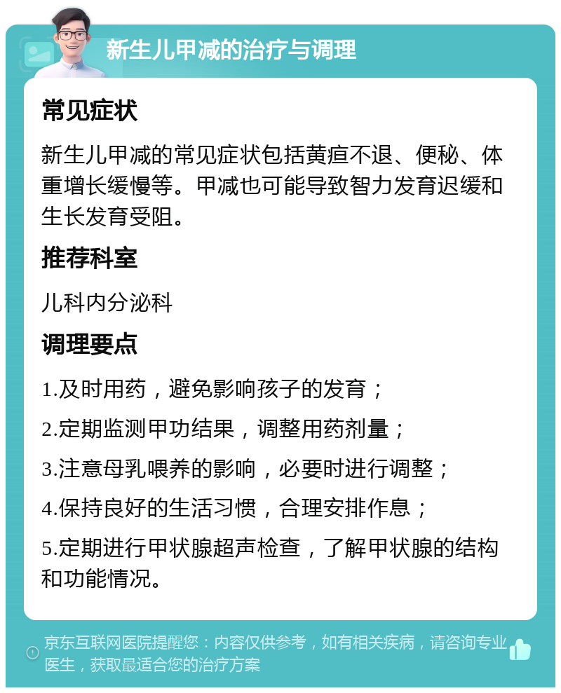 新生儿甲减的治疗与调理 常见症状 新生儿甲减的常见症状包括黄疸不退、便秘、体重增长缓慢等。甲减也可能导致智力发育迟缓和生长发育受阻。 推荐科室 儿科内分泌科 调理要点 1.及时用药，避免影响孩子的发育； 2.定期监测甲功结果，调整用药剂量； 3.注意母乳喂养的影响，必要时进行调整； 4.保持良好的生活习惯，合理安排作息； 5.定期进行甲状腺超声检查，了解甲状腺的结构和功能情况。