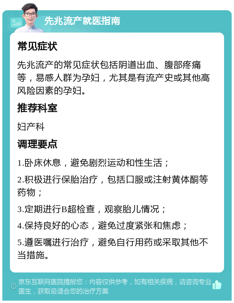 先兆流产就医指南 常见症状 先兆流产的常见症状包括阴道出血、腹部疼痛等，易感人群为孕妇，尤其是有流产史或其他高风险因素的孕妇。 推荐科室 妇产科 调理要点 1.卧床休息，避免剧烈运动和性生活； 2.积极进行保胎治疗，包括口服或注射黄体酮等药物； 3.定期进行B超检查，观察胎儿情况； 4.保持良好的心态，避免过度紧张和焦虑； 5.遵医嘱进行治疗，避免自行用药或采取其他不当措施。