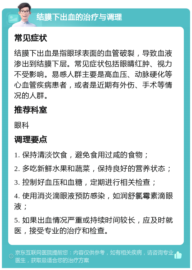 结膜下出血的治疗与调理 常见症状 结膜下出血是指眼球表面的血管破裂，导致血液渗出到结膜下层。常见症状包括眼睛红肿、视力不受影响。易感人群主要是高血压、动脉硬化等心血管疾病患者，或者是近期有外伤、手术等情况的人群。 推荐科室 眼科 调理要点 1. 保持清淡饮食，避免食用过咸的食物； 2. 多吃新鲜水果和蔬菜，保持良好的营养状态； 3. 控制好血压和血糖，定期进行相关检查； 4. 使用消炎滴眼液预防感染，如润舒氯霉素滴眼液； 5. 如果出血情况严重或持续时间较长，应及时就医，接受专业的治疗和检查。