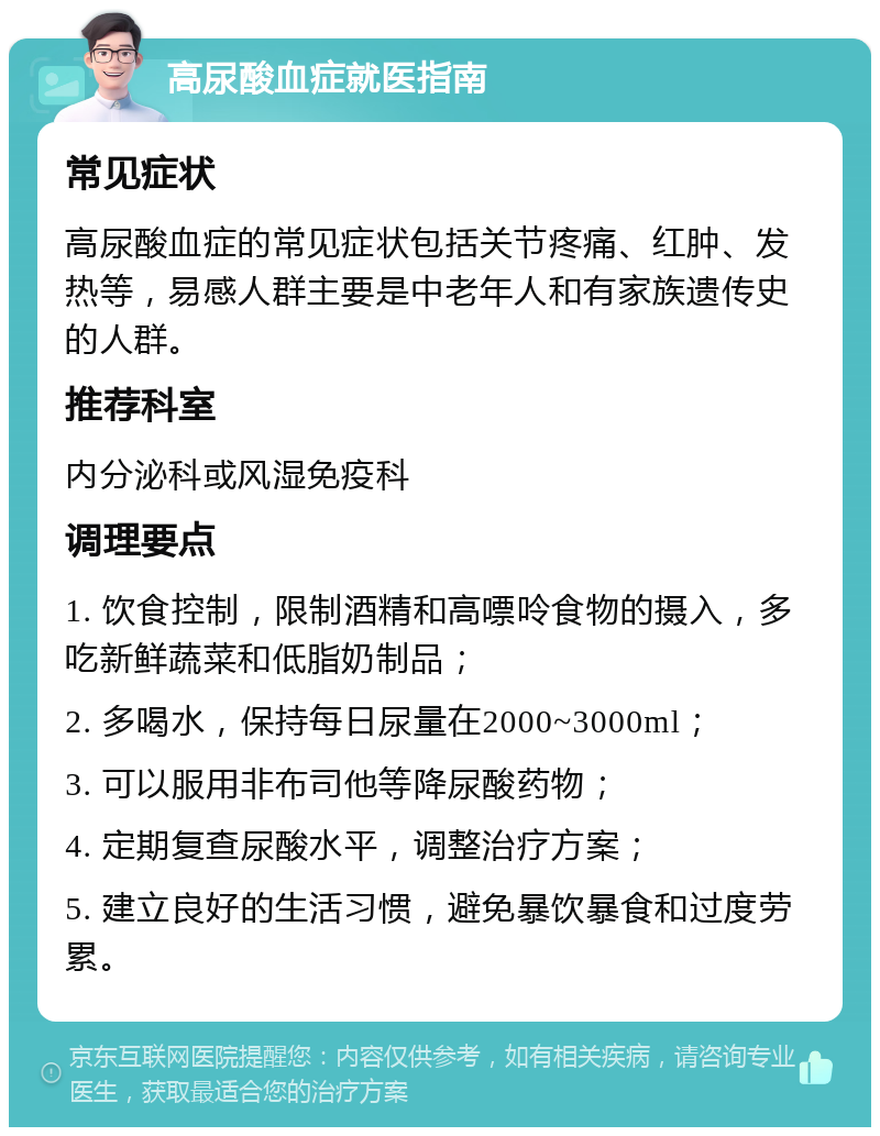 高尿酸血症就医指南 常见症状 高尿酸血症的常见症状包括关节疼痛、红肿、发热等，易感人群主要是中老年人和有家族遗传史的人群。 推荐科室 内分泌科或风湿免疫科 调理要点 1. 饮食控制，限制酒精和高嘌呤食物的摄入，多吃新鲜蔬菜和低脂奶制品； 2. 多喝水，保持每日尿量在2000~3000ml； 3. 可以服用非布司他等降尿酸药物； 4. 定期复查尿酸水平，调整治疗方案； 5. 建立良好的生活习惯，避免暴饮暴食和过度劳累。