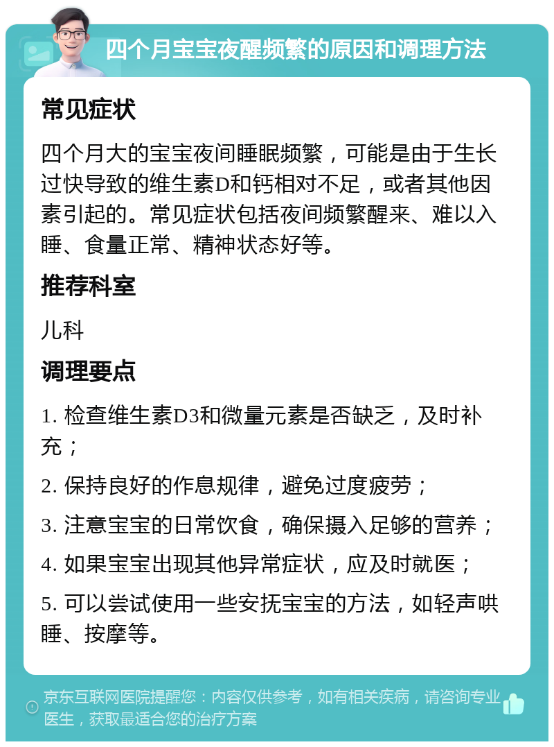 四个月宝宝夜醒频繁的原因和调理方法 常见症状 四个月大的宝宝夜间睡眠频繁，可能是由于生长过快导致的维生素D和钙相对不足，或者其他因素引起的。常见症状包括夜间频繁醒来、难以入睡、食量正常、精神状态好等。 推荐科室 儿科 调理要点 1. 检查维生素D3和微量元素是否缺乏，及时补充； 2. 保持良好的作息规律，避免过度疲劳； 3. 注意宝宝的日常饮食，确保摄入足够的营养； 4. 如果宝宝出现其他异常症状，应及时就医； 5. 可以尝试使用一些安抚宝宝的方法，如轻声哄睡、按摩等。