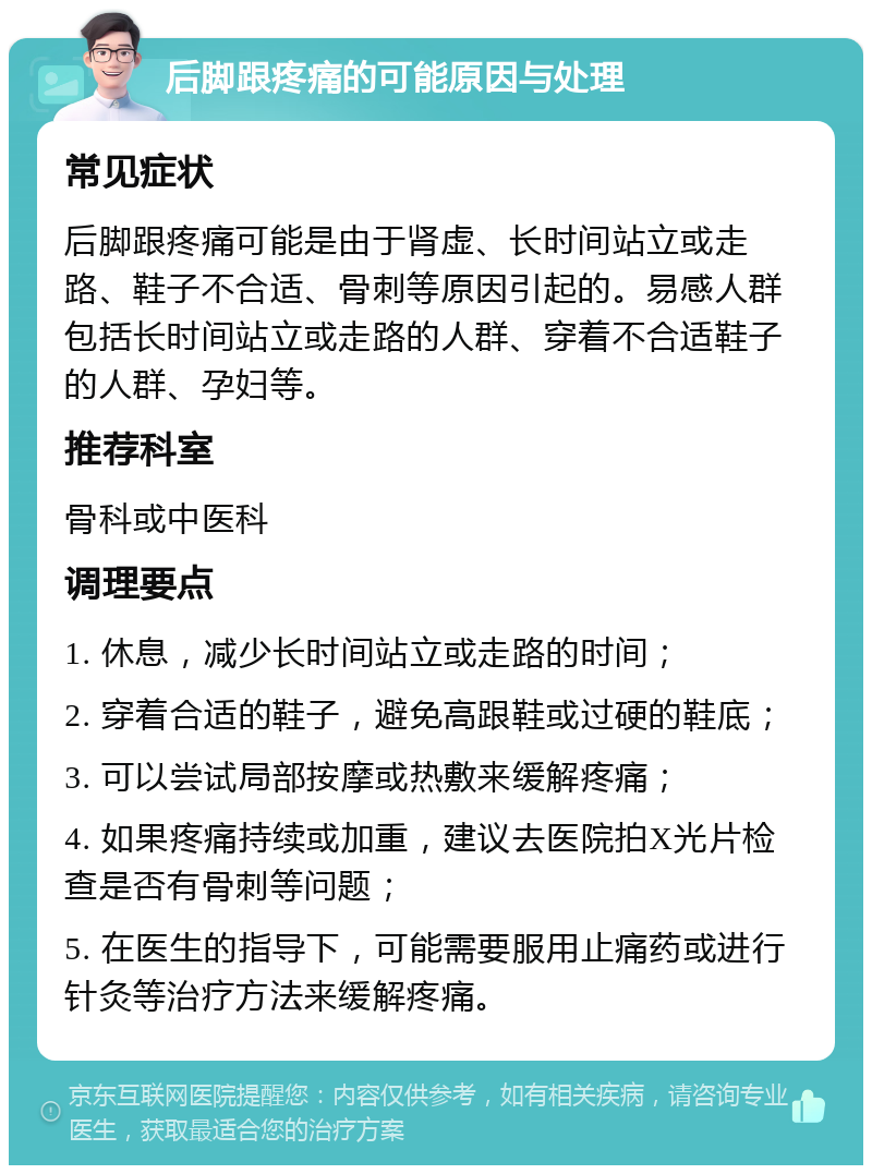 后脚跟疼痛的可能原因与处理 常见症状 后脚跟疼痛可能是由于肾虚、长时间站立或走路、鞋子不合适、骨刺等原因引起的。易感人群包括长时间站立或走路的人群、穿着不合适鞋子的人群、孕妇等。 推荐科室 骨科或中医科 调理要点 1. 休息，减少长时间站立或走路的时间； 2. 穿着合适的鞋子，避免高跟鞋或过硬的鞋底； 3. 可以尝试局部按摩或热敷来缓解疼痛； 4. 如果疼痛持续或加重，建议去医院拍X光片检查是否有骨刺等问题； 5. 在医生的指导下，可能需要服用止痛药或进行针灸等治疗方法来缓解疼痛。