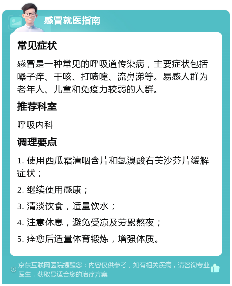 感冒就医指南 常见症状 感冒是一种常见的呼吸道传染病，主要症状包括嗓子痒、干咳、打喷嚏、流鼻涕等。易感人群为老年人、儿童和免疫力较弱的人群。 推荐科室 呼吸内科 调理要点 1. 使用西瓜霜清咽含片和氢溴酸右美沙芬片缓解症状； 2. 继续使用感康； 3. 清淡饮食，适量饮水； 4. 注意休息，避免受凉及劳累熬夜； 5. 痊愈后适量体育锻炼，增强体质。