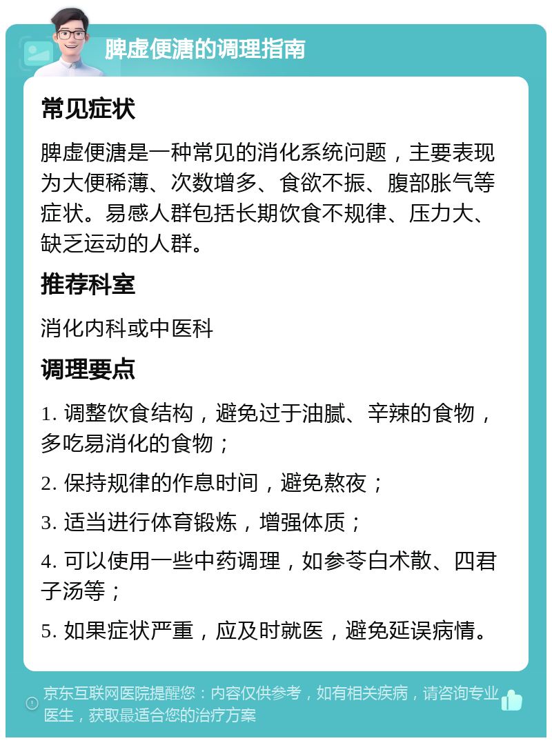 脾虚便溏的调理指南 常见症状 脾虚便溏是一种常见的消化系统问题，主要表现为大便稀薄、次数增多、食欲不振、腹部胀气等症状。易感人群包括长期饮食不规律、压力大、缺乏运动的人群。 推荐科室 消化内科或中医科 调理要点 1. 调整饮食结构，避免过于油腻、辛辣的食物，多吃易消化的食物； 2. 保持规律的作息时间，避免熬夜； 3. 适当进行体育锻炼，增强体质； 4. 可以使用一些中药调理，如参苓白术散、四君子汤等； 5. 如果症状严重，应及时就医，避免延误病情。