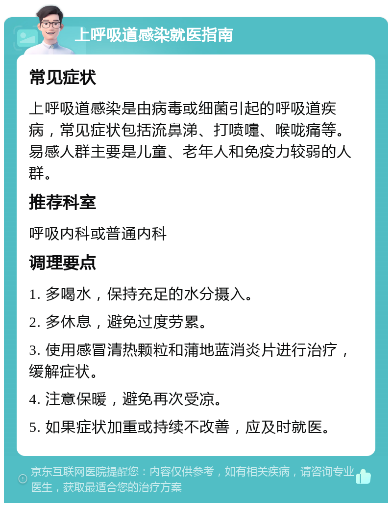 上呼吸道感染就医指南 常见症状 上呼吸道感染是由病毒或细菌引起的呼吸道疾病，常见症状包括流鼻涕、打喷嚏、喉咙痛等。易感人群主要是儿童、老年人和免疫力较弱的人群。 推荐科室 呼吸内科或普通内科 调理要点 1. 多喝水，保持充足的水分摄入。 2. 多休息，避免过度劳累。 3. 使用感冒清热颗粒和蒲地蓝消炎片进行治疗，缓解症状。 4. 注意保暖，避免再次受凉。 5. 如果症状加重或持续不改善，应及时就医。