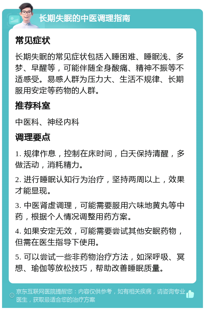 长期失眠的中医调理指南 常见症状 长期失眠的常见症状包括入睡困难、睡眠浅、多梦、早醒等，可能伴随全身酸痛、精神不振等不适感受。易感人群为压力大、生活不规律、长期服用安定等药物的人群。 推荐科室 中医科、神经内科 调理要点 1. 规律作息，控制在床时间，白天保持清醒，多做活动，消耗精力。 2. 进行睡眠认知行为治疗，坚持两周以上，效果才能显现。 3. 中医肾虚调理，可能需要服用六味地黄丸等中药，根据个人情况调整用药方案。 4. 如果安定无效，可能需要尝试其他安眠药物，但需在医生指导下使用。 5. 可以尝试一些非药物治疗方法，如深呼吸、冥想、瑜伽等放松技巧，帮助改善睡眠质量。