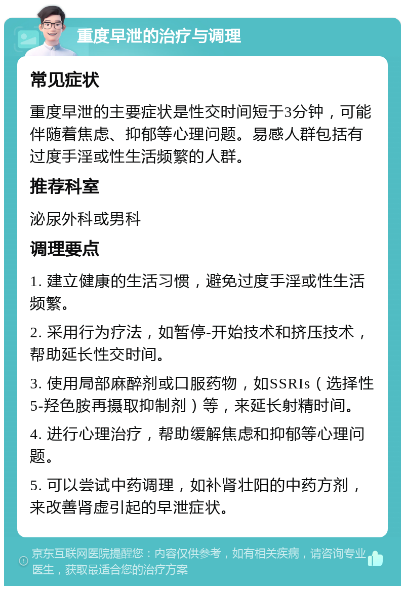 重度早泄的治疗与调理 常见症状 重度早泄的主要症状是性交时间短于3分钟，可能伴随着焦虑、抑郁等心理问题。易感人群包括有过度手淫或性生活频繁的人群。 推荐科室 泌尿外科或男科 调理要点 1. 建立健康的生活习惯，避免过度手淫或性生活频繁。 2. 采用行为疗法，如暂停-开始技术和挤压技术，帮助延长性交时间。 3. 使用局部麻醉剂或口服药物，如SSRIs（选择性5-羟色胺再摄取抑制剂）等，来延长射精时间。 4. 进行心理治疗，帮助缓解焦虑和抑郁等心理问题。 5. 可以尝试中药调理，如补肾壮阳的中药方剂，来改善肾虚引起的早泄症状。