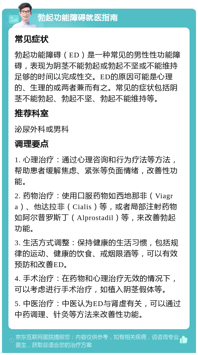 勃起功能障碍就医指南 常见症状 勃起功能障碍（ED）是一种常见的男性性功能障碍，表现为阴茎不能勃起或勃起不坚或不能维持足够的时间以完成性交。ED的原因可能是心理的、生理的或两者兼而有之。常见的症状包括阴茎不能勃起、勃起不坚、勃起不能维持等。 推荐科室 泌尿外科或男科 调理要点 1. 心理治疗：通过心理咨询和行为疗法等方法，帮助患者缓解焦虑、紧张等负面情绪，改善性功能。 2. 药物治疗：使用口服药物如西地那非（Viagra）、他达拉非（Cialis）等，或者局部注射药物如阿尔普罗斯丁（Alprostadil）等，来改善勃起功能。 3. 生活方式调整：保持健康的生活习惯，包括规律的运动、健康的饮食、戒烟限酒等，可以有效预防和改善ED。 4. 手术治疗：在药物和心理治疗无效的情况下，可以考虑进行手术治疗，如植入阴茎假体等。 5. 中医治疗：中医认为ED与肾虚有关，可以通过中药调理、针灸等方法来改善性功能。