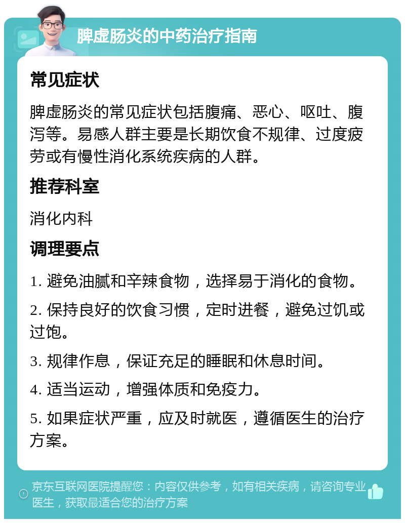 脾虚肠炎的中药治疗指南 常见症状 脾虚肠炎的常见症状包括腹痛、恶心、呕吐、腹泻等。易感人群主要是长期饮食不规律、过度疲劳或有慢性消化系统疾病的人群。 推荐科室 消化内科 调理要点 1. 避免油腻和辛辣食物，选择易于消化的食物。 2. 保持良好的饮食习惯，定时进餐，避免过饥或过饱。 3. 规律作息，保证充足的睡眠和休息时间。 4. 适当运动，增强体质和免疫力。 5. 如果症状严重，应及时就医，遵循医生的治疗方案。