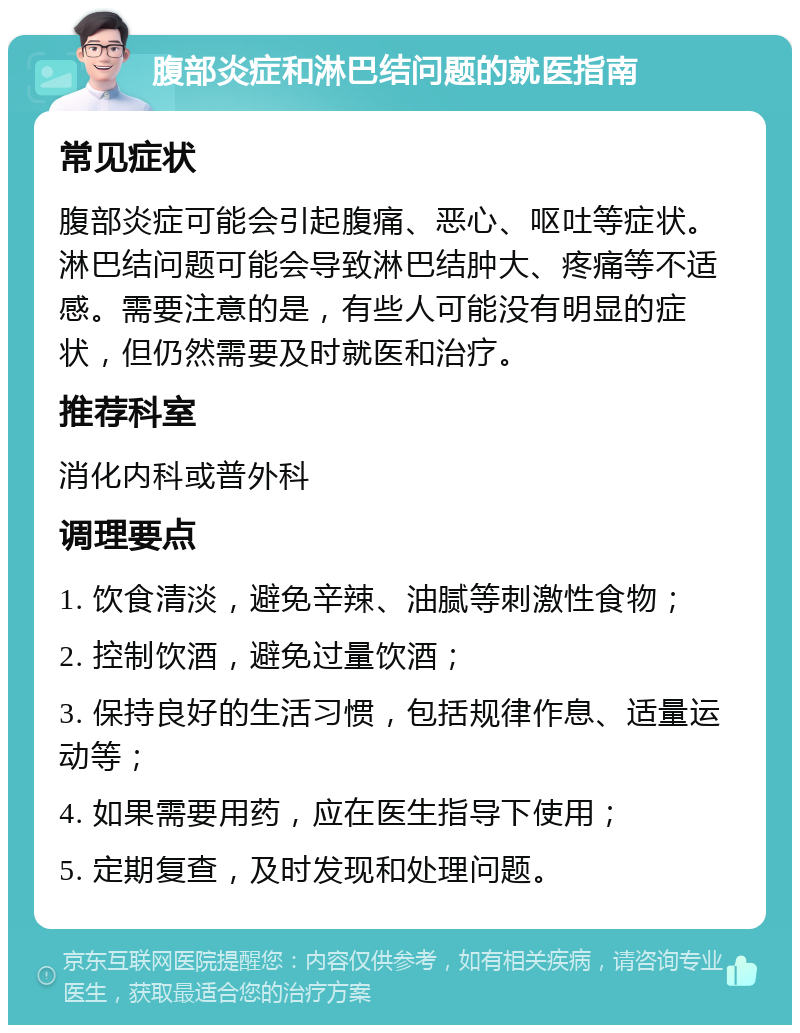 腹部炎症和淋巴结问题的就医指南 常见症状 腹部炎症可能会引起腹痛、恶心、呕吐等症状。淋巴结问题可能会导致淋巴结肿大、疼痛等不适感。需要注意的是，有些人可能没有明显的症状，但仍然需要及时就医和治疗。 推荐科室 消化内科或普外科 调理要点 1. 饮食清淡，避免辛辣、油腻等刺激性食物； 2. 控制饮酒，避免过量饮酒； 3. 保持良好的生活习惯，包括规律作息、适量运动等； 4. 如果需要用药，应在医生指导下使用； 5. 定期复查，及时发现和处理问题。