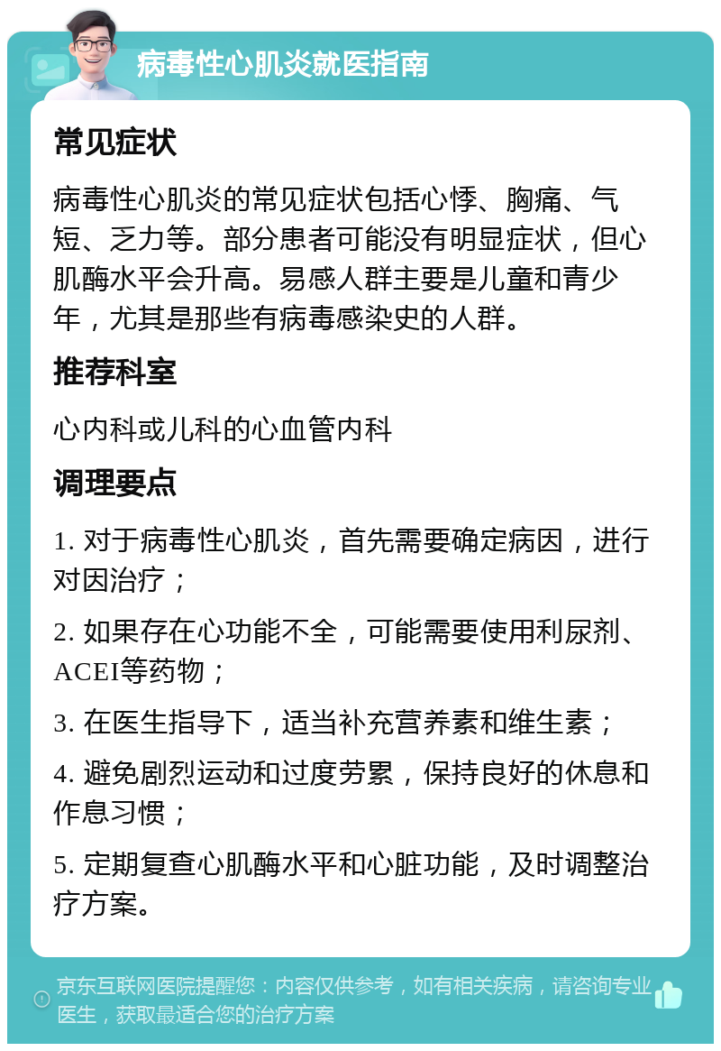 病毒性心肌炎就医指南 常见症状 病毒性心肌炎的常见症状包括心悸、胸痛、气短、乏力等。部分患者可能没有明显症状，但心肌酶水平会升高。易感人群主要是儿童和青少年，尤其是那些有病毒感染史的人群。 推荐科室 心内科或儿科的心血管内科 调理要点 1. 对于病毒性心肌炎，首先需要确定病因，进行对因治疗； 2. 如果存在心功能不全，可能需要使用利尿剂、ACEI等药物； 3. 在医生指导下，适当补充营养素和维生素； 4. 避免剧烈运动和过度劳累，保持良好的休息和作息习惯； 5. 定期复查心肌酶水平和心脏功能，及时调整治疗方案。