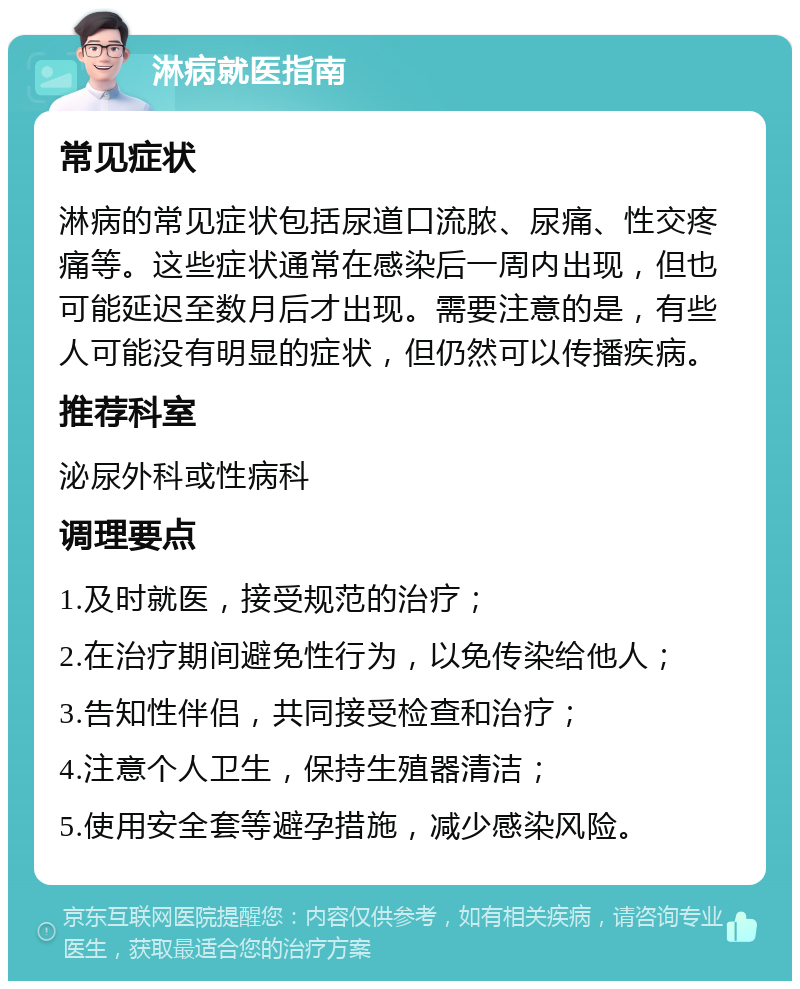 淋病就医指南 常见症状 淋病的常见症状包括尿道口流脓、尿痛、性交疼痛等。这些症状通常在感染后一周内出现，但也可能延迟至数月后才出现。需要注意的是，有些人可能没有明显的症状，但仍然可以传播疾病。 推荐科室 泌尿外科或性病科 调理要点 1.及时就医，接受规范的治疗； 2.在治疗期间避免性行为，以免传染给他人； 3.告知性伴侣，共同接受检查和治疗； 4.注意个人卫生，保持生殖器清洁； 5.使用安全套等避孕措施，减少感染风险。