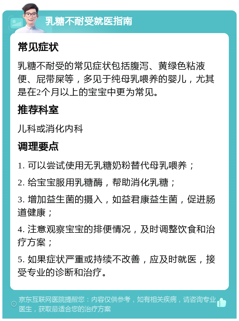 乳糖不耐受就医指南 常见症状 乳糖不耐受的常见症状包括腹泻、黄绿色粘液便、屁带屎等，多见于纯母乳喂养的婴儿，尤其是在2个月以上的宝宝中更为常见。 推荐科室 儿科或消化内科 调理要点 1. 可以尝试使用无乳糖奶粉替代母乳喂养； 2. 给宝宝服用乳糖酶，帮助消化乳糖； 3. 增加益生菌的摄入，如益君康益生菌，促进肠道健康； 4. 注意观察宝宝的排便情况，及时调整饮食和治疗方案； 5. 如果症状严重或持续不改善，应及时就医，接受专业的诊断和治疗。