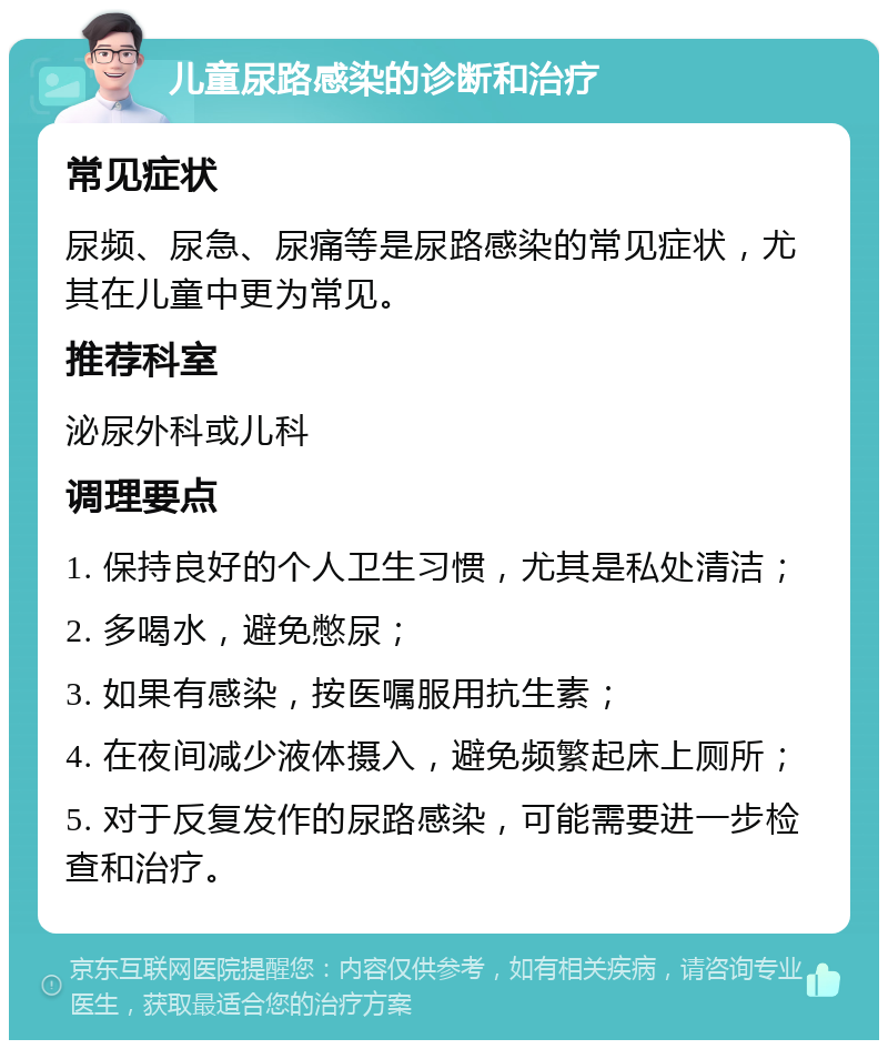 儿童尿路感染的诊断和治疗 常见症状 尿频、尿急、尿痛等是尿路感染的常见症状，尤其在儿童中更为常见。 推荐科室 泌尿外科或儿科 调理要点 1. 保持良好的个人卫生习惯，尤其是私处清洁； 2. 多喝水，避免憋尿； 3. 如果有感染，按医嘱服用抗生素； 4. 在夜间减少液体摄入，避免频繁起床上厕所； 5. 对于反复发作的尿路感染，可能需要进一步检查和治疗。