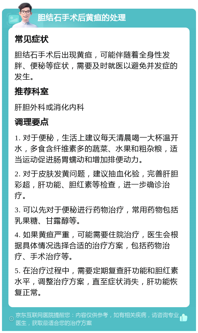 胆结石手术后黄疸的处理 常见症状 胆结石手术后出现黄疸，可能伴随着全身性发胖、便秘等症状，需要及时就医以避免并发症的发生。 推荐科室 肝胆外科或消化内科 调理要点 1. 对于便秘，生活上建议每天清晨喝一大杯温开水，多食含纤维素多的蔬菜、水果和粗杂粮，适当运动促进肠胃蠕动和增加排便动力。 2. 对于皮肤发黄问题，建议抽血化验，完善肝胆彩超，肝功能、胆红素等检查，进一步确诊治疗。 3. 可以先对于便秘进行药物治疗，常用药物包括乳果糖、甘露醇等。 4. 如果黄疸严重，可能需要住院治疗，医生会根据具体情况选择合适的治疗方案，包括药物治疗、手术治疗等。 5. 在治疗过程中，需要定期复查肝功能和胆红素水平，调整治疗方案，直至症状消失，肝功能恢复正常。