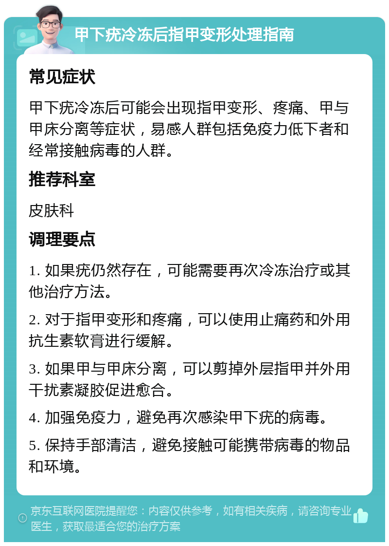 甲下疣冷冻后指甲变形处理指南 常见症状 甲下疣冷冻后可能会出现指甲变形、疼痛、甲与甲床分离等症状，易感人群包括免疫力低下者和经常接触病毒的人群。 推荐科室 皮肤科 调理要点 1. 如果疣仍然存在，可能需要再次冷冻治疗或其他治疗方法。 2. 对于指甲变形和疼痛，可以使用止痛药和外用抗生素软膏进行缓解。 3. 如果甲与甲床分离，可以剪掉外层指甲并外用干扰素凝胶促进愈合。 4. 加强免疫力，避免再次感染甲下疣的病毒。 5. 保持手部清洁，避免接触可能携带病毒的物品和环境。