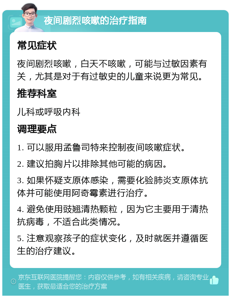 夜间剧烈咳嗽的治疗指南 常见症状 夜间剧烈咳嗽，白天不咳嗽，可能与过敏因素有关，尤其是对于有过敏史的儿童来说更为常见。 推荐科室 儿科或呼吸内科 调理要点 1. 可以服用孟鲁司特来控制夜间咳嗽症状。 2. 建议拍胸片以排除其他可能的病因。 3. 如果怀疑支原体感染，需要化验肺炎支原体抗体并可能使用阿奇霉素进行治疗。 4. 避免使用豉翘清热颗粒，因为它主要用于清热抗病毒，不适合此类情况。 5. 注意观察孩子的症状变化，及时就医并遵循医生的治疗建议。