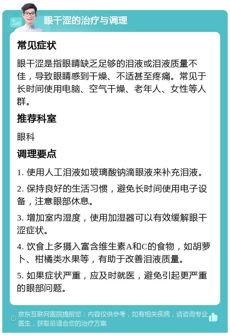 眼干涩的治疗与调理 常见症状 眼干涩是指眼睛缺乏足够的泪液或泪液质量不佳，导致眼睛感到干燥、不适甚至疼痛。常见于长时间使用电脑、空气干燥、老年人、女性等人群。 推荐科室 眼科 调理要点 1. 使用人工泪液如玻璃酸钠滴眼液来补充泪液。 2. 保持良好的生活习惯，避免长时间使用电子设备，注意眼部休息。 3. 增加室内湿度，使用加湿器可以有效缓解眼干涩症状。 4. 饮食上多摄入富含维生素A和C的食物，如胡萝卜、柑橘类水果等，有助于改善泪液质量。 5. 如果症状严重，应及时就医，避免引起更严重的眼部问题。