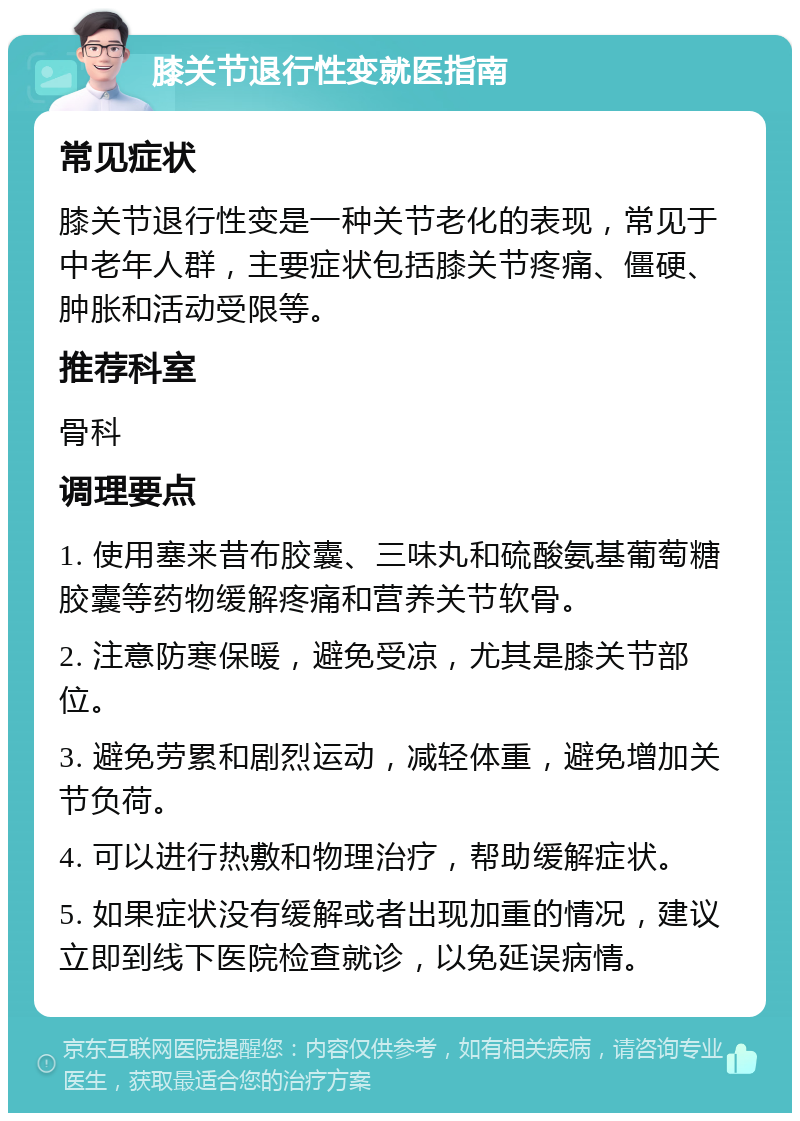 膝关节退行性变就医指南 常见症状 膝关节退行性变是一种关节老化的表现，常见于中老年人群，主要症状包括膝关节疼痛、僵硬、肿胀和活动受限等。 推荐科室 骨科 调理要点 1. 使用塞来昔布胶囊、三味丸和硫酸氨基葡萄糖胶囊等药物缓解疼痛和营养关节软骨。 2. 注意防寒保暖，避免受凉，尤其是膝关节部位。 3. 避免劳累和剧烈运动，减轻体重，避免增加关节负荷。 4. 可以进行热敷和物理治疗，帮助缓解症状。 5. 如果症状没有缓解或者出现加重的情况，建议立即到线下医院检查就诊，以免延误病情。
