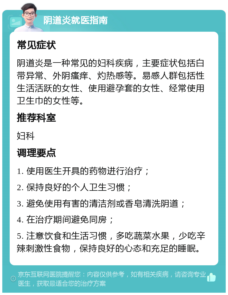 阴道炎就医指南 常见症状 阴道炎是一种常见的妇科疾病，主要症状包括白带异常、外阴瘙痒、灼热感等。易感人群包括性生活活跃的女性、使用避孕套的女性、经常使用卫生巾的女性等。 推荐科室 妇科 调理要点 1. 使用医生开具的药物进行治疗； 2. 保持良好的个人卫生习惯； 3. 避免使用有害的清洁剂或香皂清洗阴道； 4. 在治疗期间避免同房； 5. 注意饮食和生活习惯，多吃蔬菜水果，少吃辛辣刺激性食物，保持良好的心态和充足的睡眠。