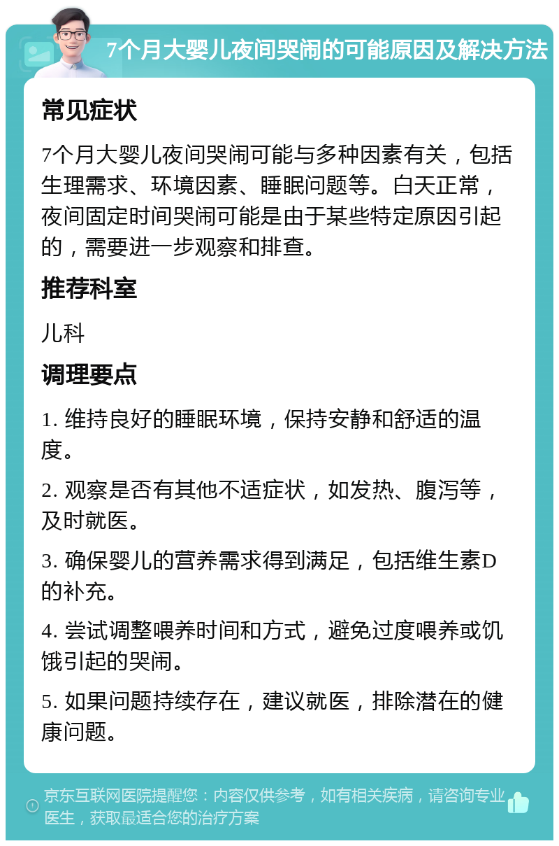 7个月大婴儿夜间哭闹的可能原因及解决方法 常见症状 7个月大婴儿夜间哭闹可能与多种因素有关，包括生理需求、环境因素、睡眠问题等。白天正常，夜间固定时间哭闹可能是由于某些特定原因引起的，需要进一步观察和排查。 推荐科室 儿科 调理要点 1. 维持良好的睡眠环境，保持安静和舒适的温度。 2. 观察是否有其他不适症状，如发热、腹泻等，及时就医。 3. 确保婴儿的营养需求得到满足，包括维生素D的补充。 4. 尝试调整喂养时间和方式，避免过度喂养或饥饿引起的哭闹。 5. 如果问题持续存在，建议就医，排除潜在的健康问题。