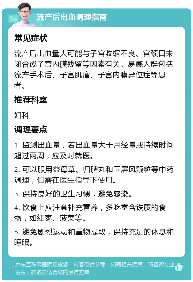 流产后出血调理指南 常见症状 流产后出血量大可能与子宫收缩不良、宫颈口未闭合或子宫内膜残留等因素有关。易感人群包括流产手术后、子宫肌瘤、子宫内膜异位症等患者。 推荐科室 妇科 调理要点 1. 监测出血量，若出血量大于月经量或持续时间超过两周，应及时就医。 2. 可以服用益母草、归脾丸和玉屏风颗粒等中药调理，但需在医生指导下使用。 3. 保持良好的卫生习惯，避免感染。 4. 饮食上应注意补充营养，多吃富含铁质的食物，如红枣、菠菜等。 5. 避免剧烈运动和重物提取，保持充足的休息和睡眠。