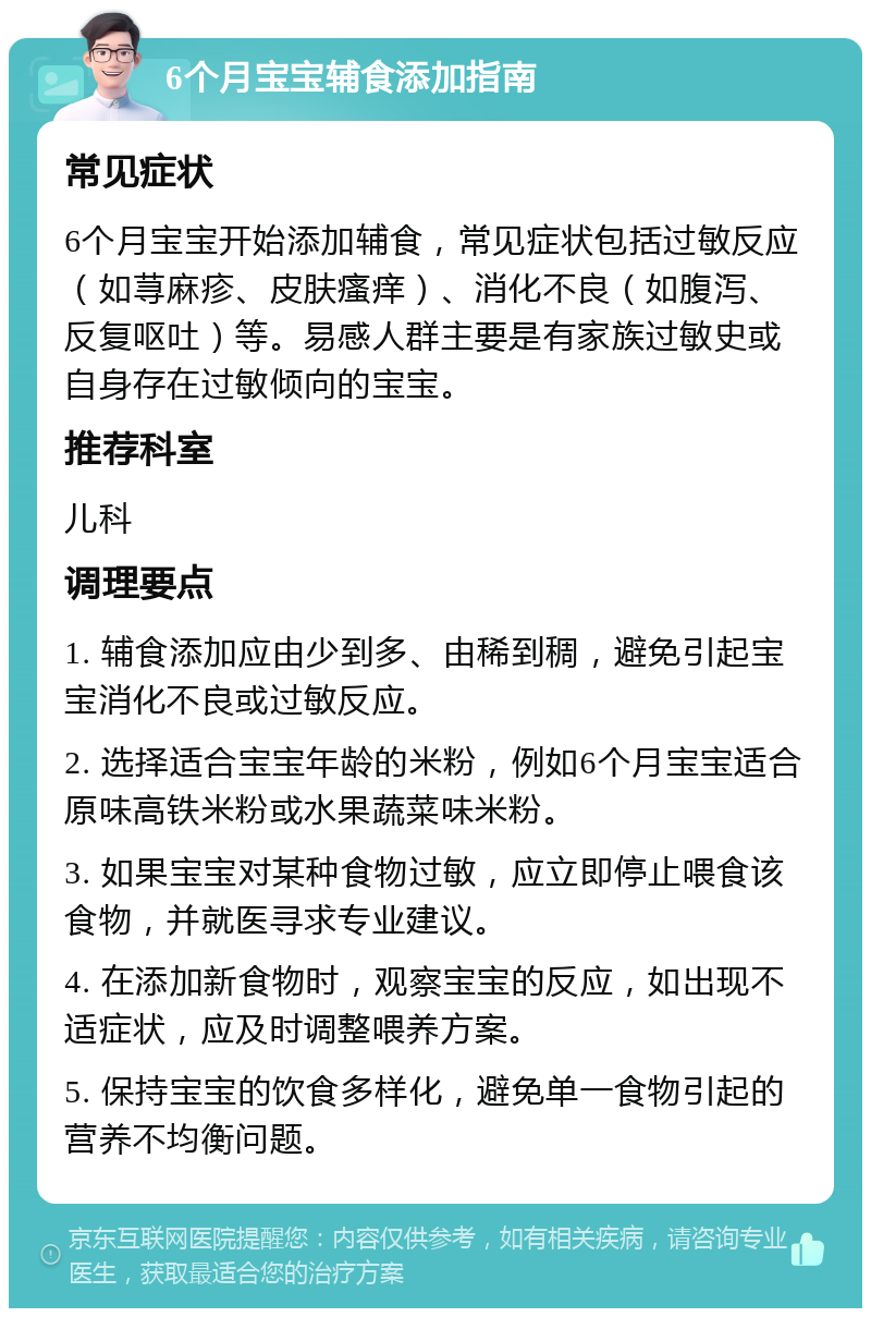 6个月宝宝辅食添加指南 常见症状 6个月宝宝开始添加辅食，常见症状包括过敏反应（如荨麻疹、皮肤瘙痒）、消化不良（如腹泻、反复呕吐）等。易感人群主要是有家族过敏史或自身存在过敏倾向的宝宝。 推荐科室 儿科 调理要点 1. 辅食添加应由少到多、由稀到稠，避免引起宝宝消化不良或过敏反应。 2. 选择适合宝宝年龄的米粉，例如6个月宝宝适合原味高铁米粉或水果蔬菜味米粉。 3. 如果宝宝对某种食物过敏，应立即停止喂食该食物，并就医寻求专业建议。 4. 在添加新食物时，观察宝宝的反应，如出现不适症状，应及时调整喂养方案。 5. 保持宝宝的饮食多样化，避免单一食物引起的营养不均衡问题。