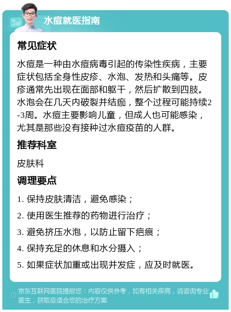 水痘就医指南 常见症状 水痘是一种由水痘病毒引起的传染性疾病，主要症状包括全身性皮疹、水泡、发热和头痛等。皮疹通常先出现在面部和躯干，然后扩散到四肢。水泡会在几天内破裂并结痂，整个过程可能持续2-3周。水痘主要影响儿童，但成人也可能感染，尤其是那些没有接种过水痘疫苗的人群。 推荐科室 皮肤科 调理要点 1. 保持皮肤清洁，避免感染； 2. 使用医生推荐的药物进行治疗； 3. 避免挤压水泡，以防止留下疤痕； 4. 保持充足的休息和水分摄入； 5. 如果症状加重或出现并发症，应及时就医。