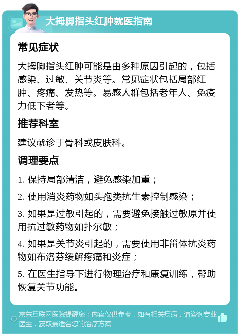 大拇脚指头红肿就医指南 常见症状 大拇脚指头红肿可能是由多种原因引起的，包括感染、过敏、关节炎等。常见症状包括局部红肿、疼痛、发热等。易感人群包括老年人、免疫力低下者等。 推荐科室 建议就诊于骨科或皮肤科。 调理要点 1. 保持局部清洁，避免感染加重； 2. 使用消炎药物如头孢类抗生素控制感染； 3. 如果是过敏引起的，需要避免接触过敏原并使用抗过敏药物如扑尔敏； 4. 如果是关节炎引起的，需要使用非甾体抗炎药物如布洛芬缓解疼痛和炎症； 5. 在医生指导下进行物理治疗和康复训练，帮助恢复关节功能。